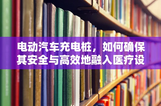 电动汽车充电桩，如何确保其安全与高效地融入医疗设施？