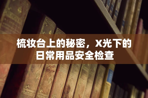 梳妆台上的秘密，X光下的日常用品安全检查