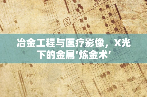 冶金工程与医疗影像，X光下的金属‘炼金术’