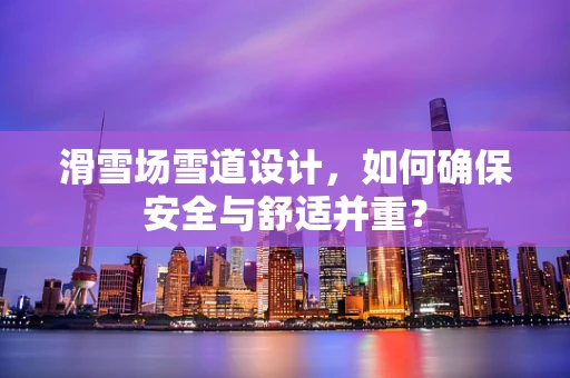 滑雪场雪道设计，如何确保安全与舒适并重？
