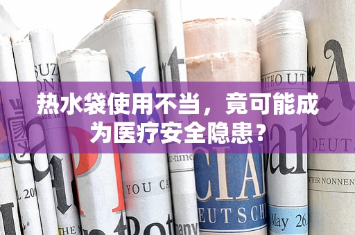 热水袋使用不当，竟可能成为医疗安全隐患？