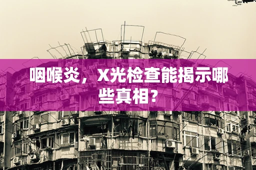咽喉炎，X光检查能揭示哪些真相？