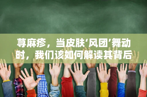 荨麻疹，当皮肤‘风团’舞动时，我们该如何解读其背后的医学密码？