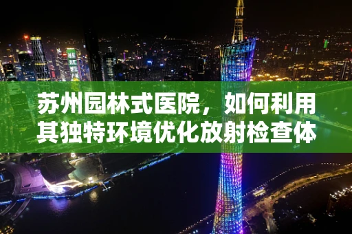 苏州园林式医院，如何利用其独特环境优化放射检查体验？