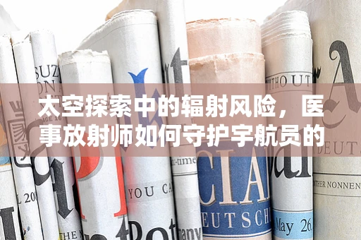 太空探索中的辐射风险，医事放射师如何守护宇航员的安全？