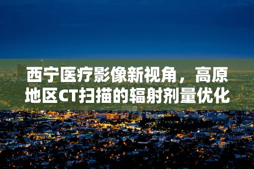 西宁医疗影像新视角，高原地区CT扫描的辐射剂量优化策略