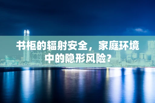 书柜的辐射安全，家庭环境中的隐形风险？