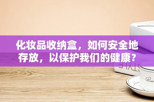 化妆品收纳盒，如何安全地存放，以保护我们的健康？