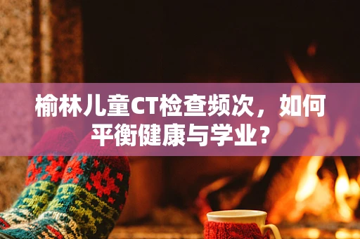 榆林儿童CT检查频次，如何平衡健康与学业？