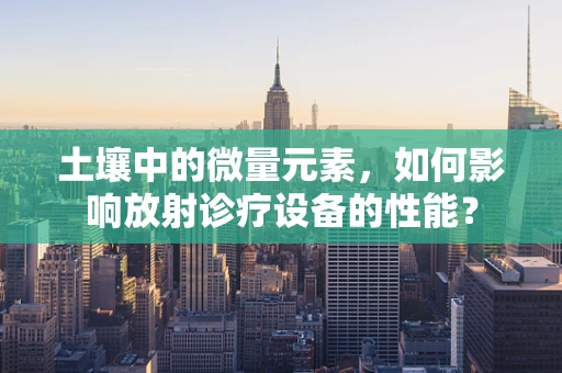 土壤中的微量元素，如何影响放射诊疗设备的性能？