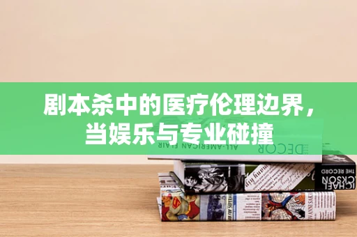 剧本杀中的医疗伦理边界，当娱乐与专业碰撞