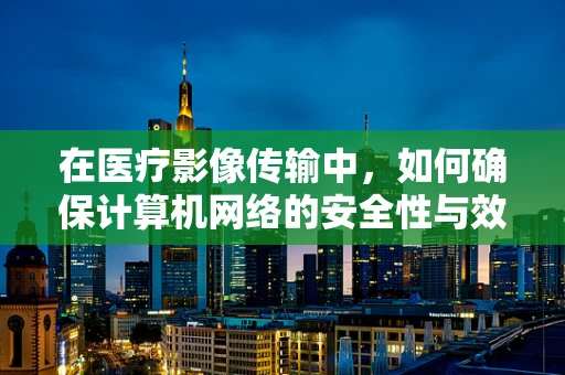 在医疗影像传输中，如何确保计算机网络的安全性与效率？