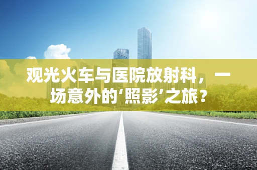 观光火车与医院放射科，一场意外的‘照影’之旅？