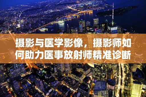 摄影与医学影像，摄影师如何助力医事放射师精准诊断？