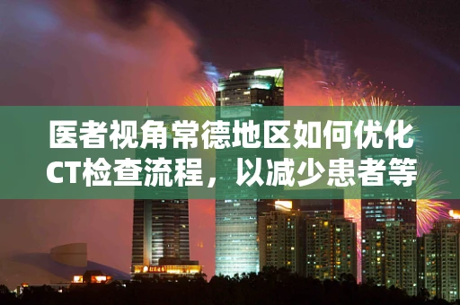 医者视角常德地区如何优化CT检查流程，以减少患者等待时间？