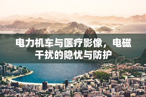 电力机车与医疗影像，电磁干扰的隐忧与防护