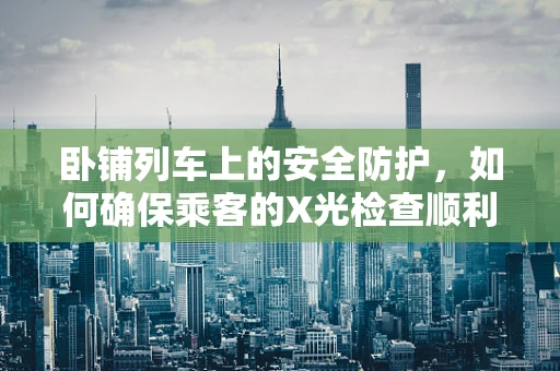 卧铺列车上的安全防护，如何确保乘客的X光检查顺利进行？