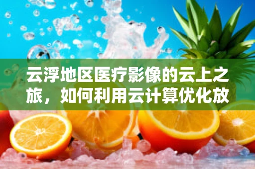 云浮地区医疗影像的云上之旅，如何利用云计算优化放射诊断效率？