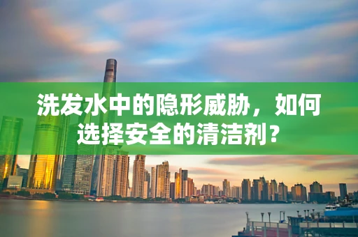 洗发水中的隐形威胁，如何选择安全的清洁剂？