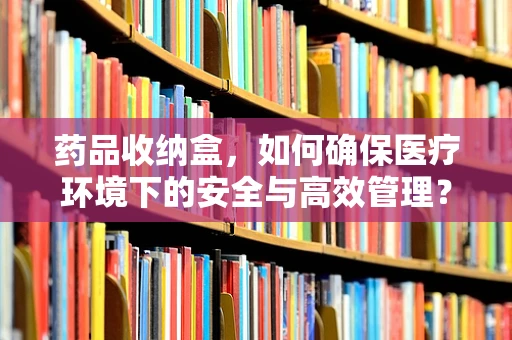 药品收纳盒，如何确保医疗环境下的安全与高效管理？