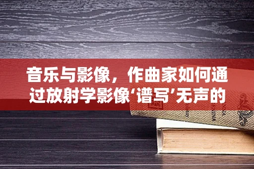 音乐与影像，作曲家如何通过放射学影像‘谱写’无声的乐章？