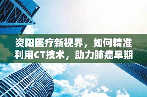 资阳医疗新视界，如何精准利用CT技术，助力肺癌早期筛查？