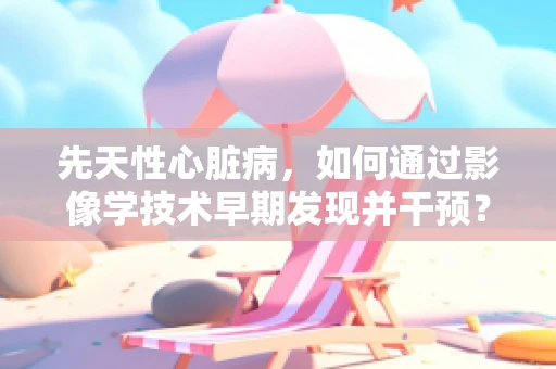 先天性心脏病，如何通过影像学技术早期发现并干预？