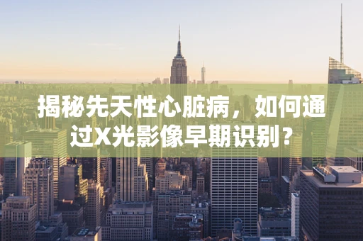 揭秘先天性心脏病，如何通过X光影像早期识别？