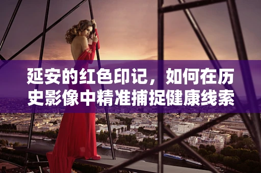 延安的红色印记，如何在历史影像中精准捕捉健康线索？