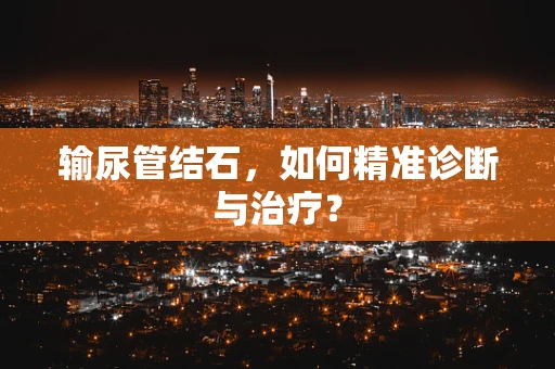 输尿管结石，如何精准诊断与治疗？