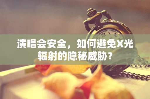 演唱会安全，如何避免X光辐射的隐秘威胁？