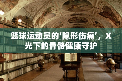 篮球运动员的‘隐形伤痛’，X光下的骨骼健康守护