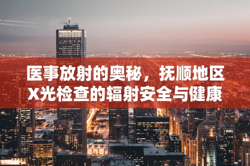 医事放射的奥秘，抚顺地区X光检查的辐射安全与健康考量