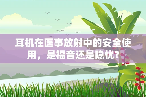 耳机在医事放射中的安全使用，是福音还是隐忧？