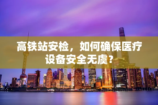 高铁站安检，如何确保医疗设备安全无虞？