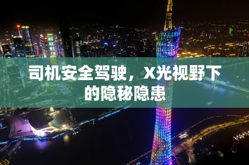 司机安全驾驶，X光视野下的隐秘隐患