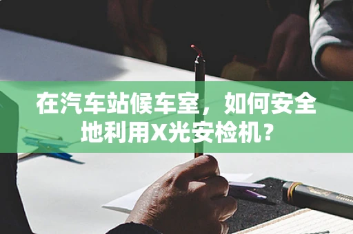 在汽车站候车室，如何安全地利用X光安检机？