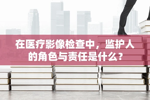 在医疗影像检查中，监护人的角色与责任是什么？
