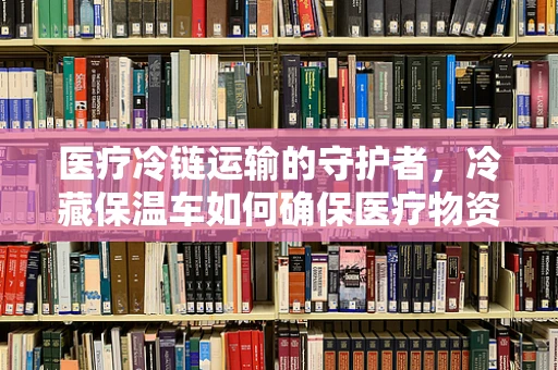 医疗冷链运输的守护者，冷藏保温车如何确保医疗物资安全？