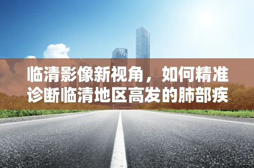 临清影像新视角，如何精准诊断临清地区高发的肺部疾病？