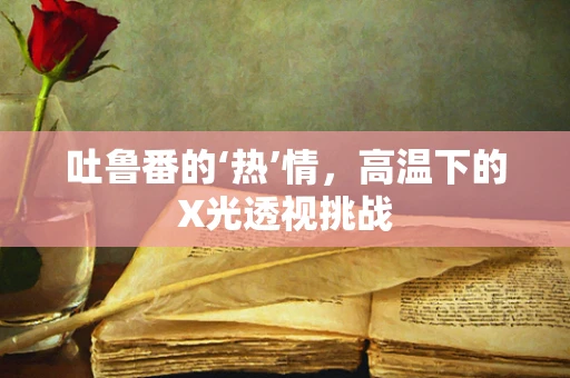吐鲁番的‘热’情，高温下的X光透视挑战