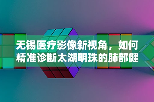 无锡医疗影像新视角，如何精准诊断太湖明珠的肺部健康？