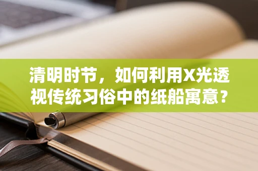 清明时节，如何利用X光透视传统习俗中的纸船寓意？