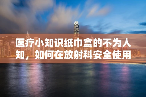 医疗小知识纸巾盒的不为人知，如何在放射科安全使用？