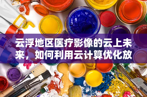 云浮地区医疗影像的云上未来，如何利用云计算优化放射诊断效率？