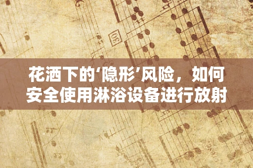 花洒下的‘隐形’风险，如何安全使用淋浴设备进行放射防护？