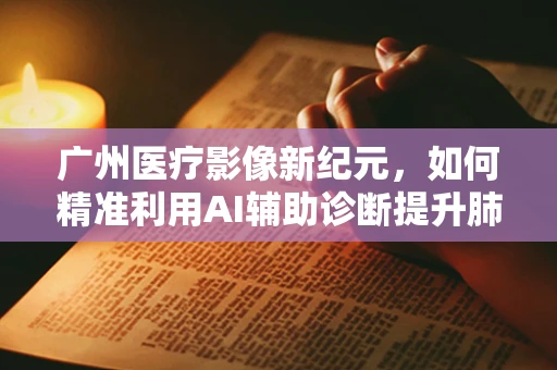 广州医疗影像新纪元，如何精准利用AI辅助诊断提升肺癌筛查效率？