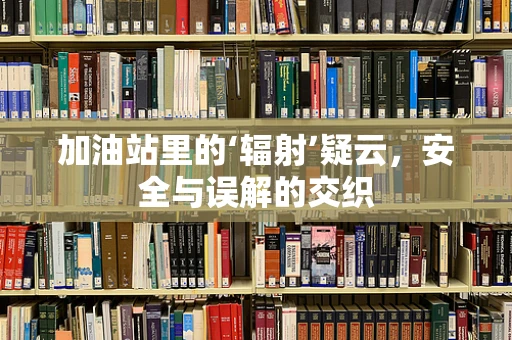 加油站里的‘辐射’疑云，安全与误解的交织
