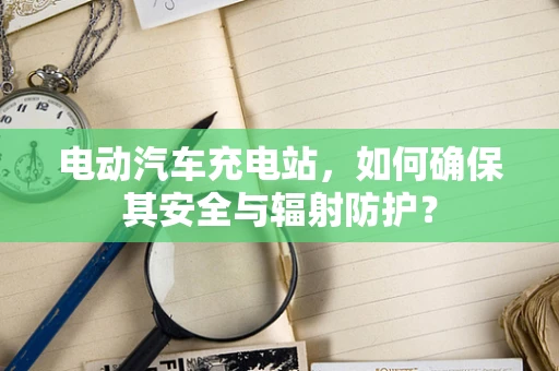 电动汽车充电站，如何确保其安全与辐射防护？