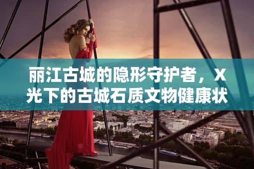 丽江古城的隐形守护者，X光下的古城石质文物健康状况